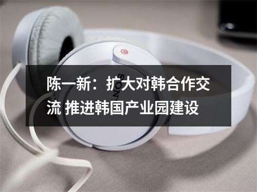 陈一新：扩大对韩合作交流 推进韩国产业园建设