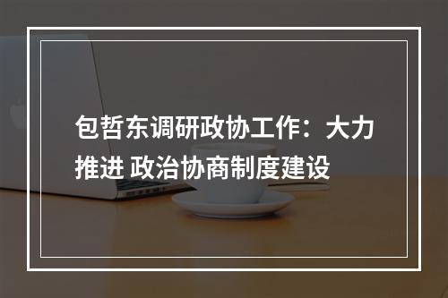 包哲东调研政协工作：大力推进 政治协商制度建设