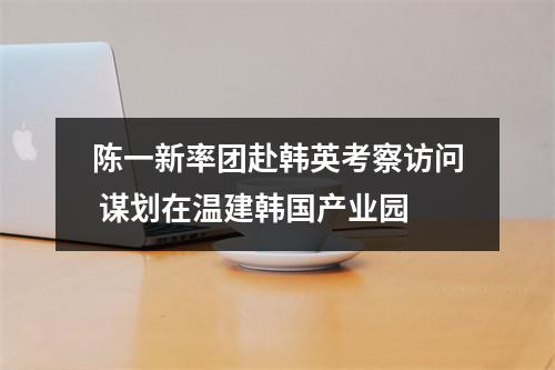 陈一新率团赴韩英考察访问 谋划在温建韩国产业园