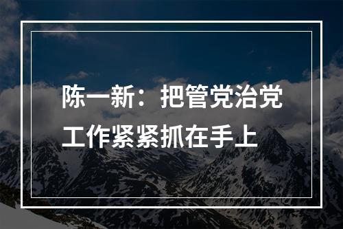 陈一新：把管党治党工作紧紧抓在手上