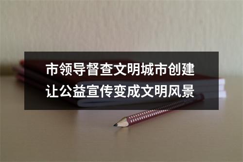 市领导督查文明城市创建 让公益宣传变成文明风景