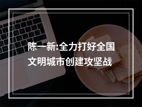 陈一新:全力打好全国文明城市创建攻坚战