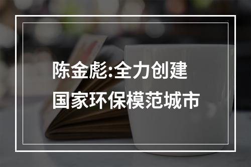 陈金彪:全力创建国家环保模范城市