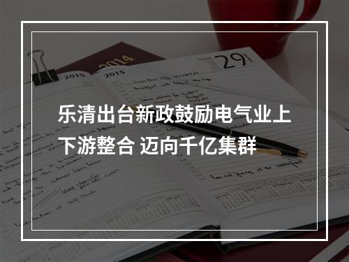 乐清出台新政鼓励电气业上下游整合 迈向千亿集群