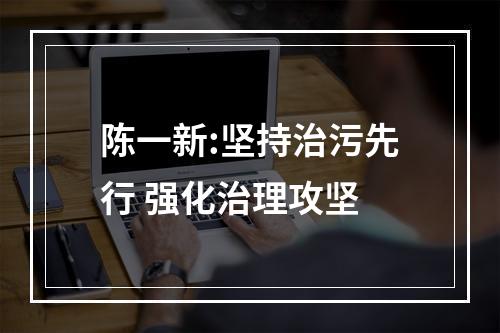 陈一新:坚持治污先行 强化治理攻坚