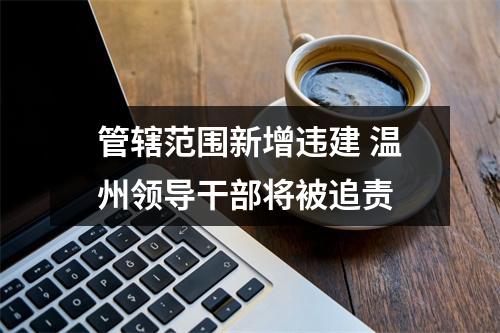 管辖范围新增违建 温州领导干部将被追责
