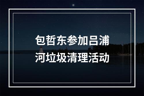 包哲东参加吕浦河垃圾清理活动