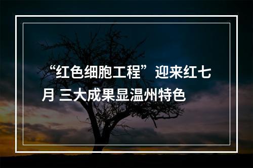 “红色细胞工程”迎来红七月 三大成果显温州特色