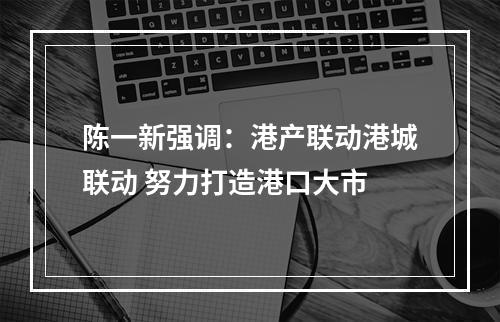 陈一新强调：港产联动港城联动 努力打造港口大市