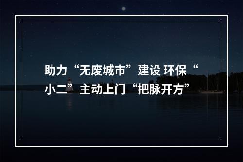 助力“无废城市”建设 环保“小二”主动上门“把脉开方”