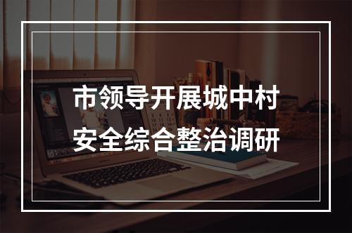 市领导开展城中村安全综合整治调研