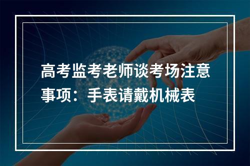 高考监考老师谈考场注意事项：手表请戴机械表