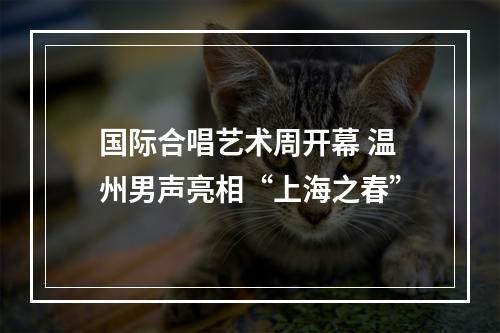 国际合唱艺术周开幕 温州男声亮相“上海之春”