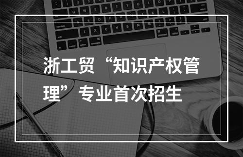 浙工贸“知识产权管理”专业首次招生