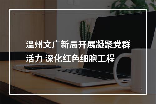 温州文广新局开展凝聚党群活力 深化红色细胞工程