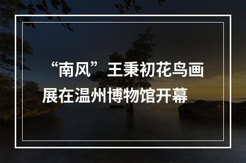 “南风”王秉初花鸟画展在温州博物馆开幕