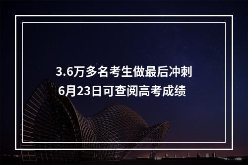 3.6万多名考生做最后冲刺 6月23日可查阅高考成绩