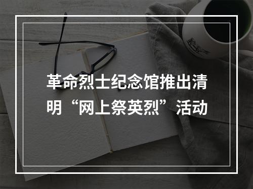 革命烈士纪念馆推出清明“网上祭英烈”活动