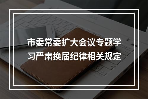 市委常委扩大会议专题学习严肃换届纪律相关规定