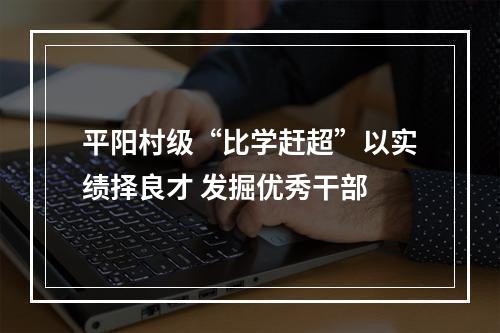 平阳村级“比学赶超”以实绩择良才 发掘优秀干部