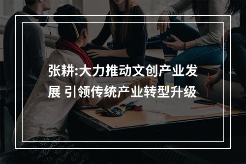 张耕:大力推动文创产业发展 引领传统产业转型升级