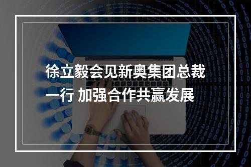 徐立毅会见新奥集团总裁一行 加强合作共赢发展