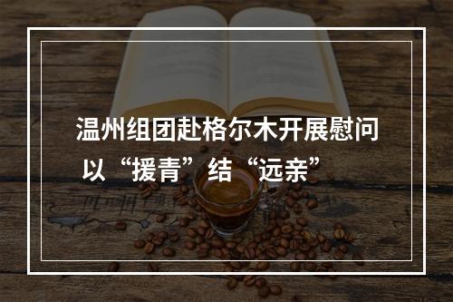 温州组团赴格尔木开展慰问 以“援青”结“远亲”