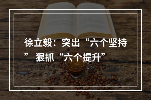 徐立毅：突出“六个坚持” 狠抓“六个提升”