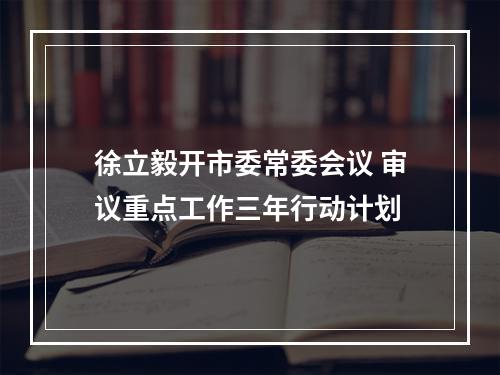 徐立毅开市委常委会议 审议重点工作三年行动计划