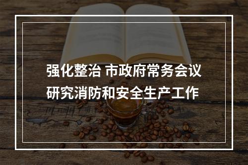 强化整治 市政府常务会议研究消防和安全生产工作