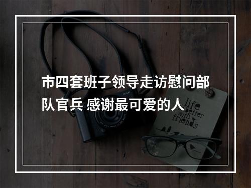 市四套班子领导走访慰问部队官兵 感谢最可爱的人