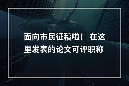 面向市民征稿啦！ 在这里发表的论文可评职称
