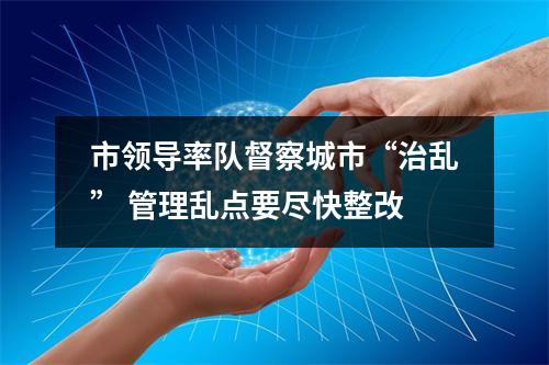 市领导率队督察城市“治乱” 管理乱点要尽快整改