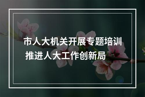 市人大机关开展专题培训 推进人大工作创新局