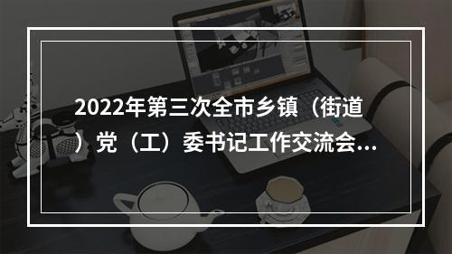 2022年第三次全市乡镇（街道）党（工）委书记工作交流会举行