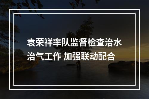 袁荣祥率队监督检查治水治气工作 加强联动配合