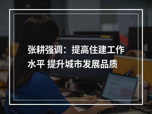 张耕强调：提高住建工作水平 提升城市发展品质