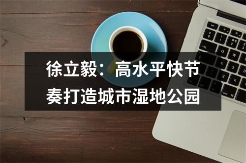 徐立毅：高水平快节奏打造城市湿地公园