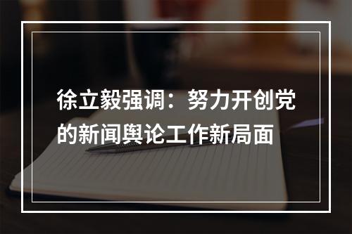 徐立毅强调：努力开创党的新闻舆论工作新局面