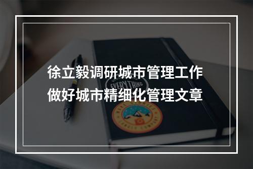 徐立毅调研城市管理工作 做好城市精细化管理文章