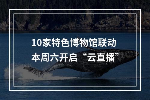 10家特色博物馆联动 本周六开启“云直播”
