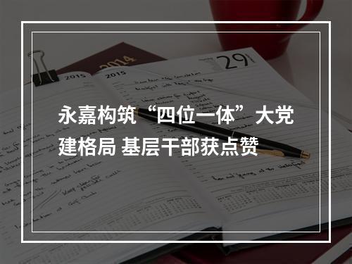 永嘉构筑“四位一体”大党建格局 基层干部获点赞