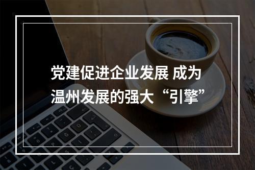 党建促进企业发展 成为温州发展的强大“引擎”
