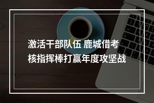 激活干部队伍 鹿城借考核指挥棒打赢年度攻坚战