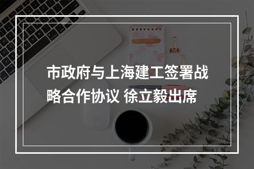 市政府与上海建工签署战略合作协议 徐立毅出席