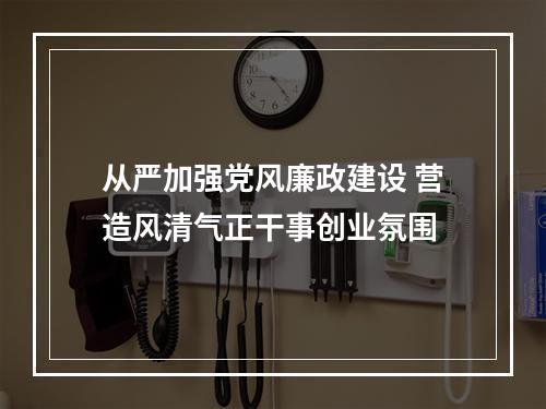 从严加强党风廉政建设 营造风清气正干事创业氛围