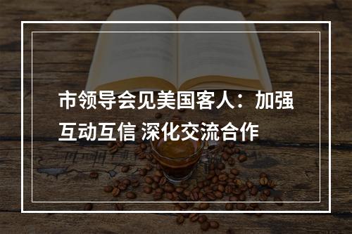市领导会见美国客人：加强互动互信 深化交流合作