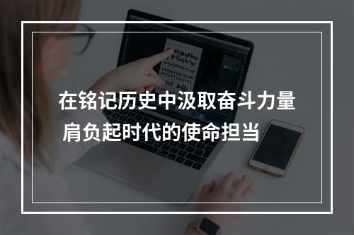 在铭记历史中汲取奋斗力量 肩负起时代的使命担当
