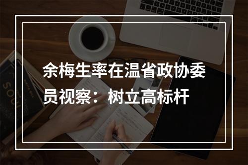 余梅生率在温省政协委员视察：树立高标杆