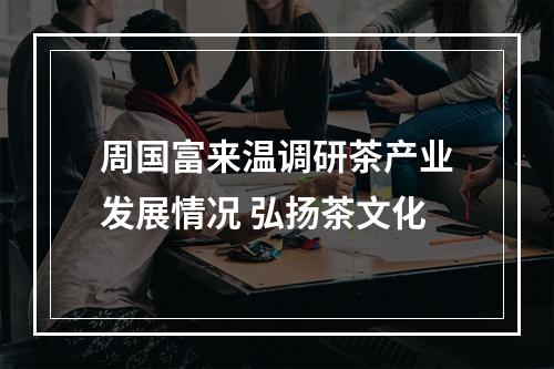 周国富来温调研茶产业发展情况 弘扬茶文化